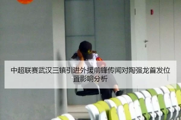 中超联赛武汉三镇引进外援前锋传闻对陶强龙首发位置影响分析
