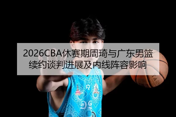 2026CBA休赛期周琦与广东男篮续约谈判进展及内线阵容影响